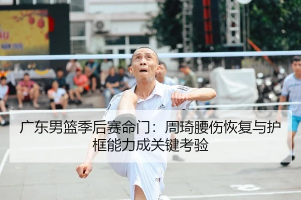 广东男篮季后赛命门：周琦腰伤恢复与护框能力成关键考验