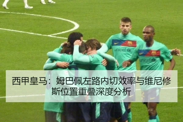 西甲皇马：姆巴佩左路内切效率与维尼修斯位置重叠深度分析