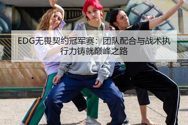 EDG无畏契约冠军赛：团队配合与战术执行力铸就巅峰之路