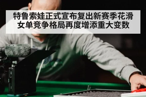 特鲁索娃正式宣布复出新赛季花滑女单竞争格局再度增添重大变数
