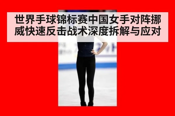 世界手球锦标赛中国女手对阵挪威快速反击战术深度拆解与应对